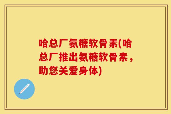 哈总厂氨糖软骨素(哈总厂推出氨糖软骨素，助您关爱身体)