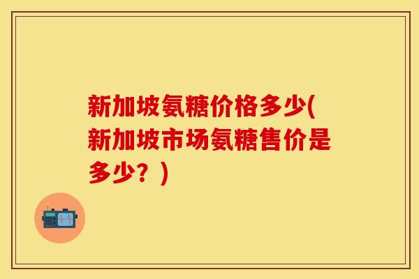 新加坡氨糖价格多少(新加坡市场氨糖售价是多少？)