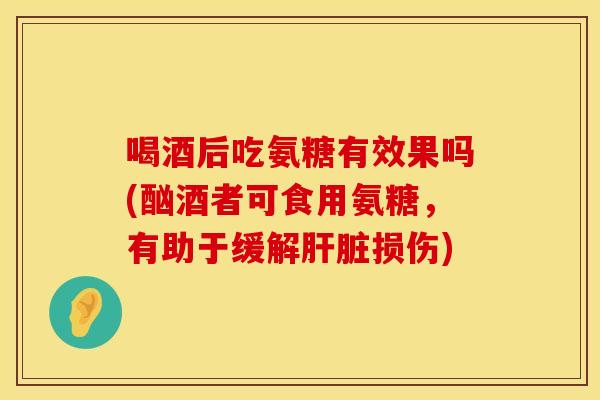 喝酒后吃氨糖有效果吗(酗酒者可食用氨糖，有助于缓解肝脏损伤)