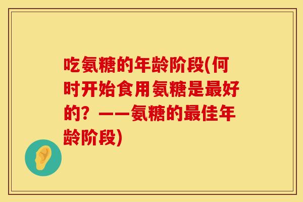 吃氨糖的年龄阶段(何时开始食用氨糖是最好的？——氨糖的最佳年龄阶段)