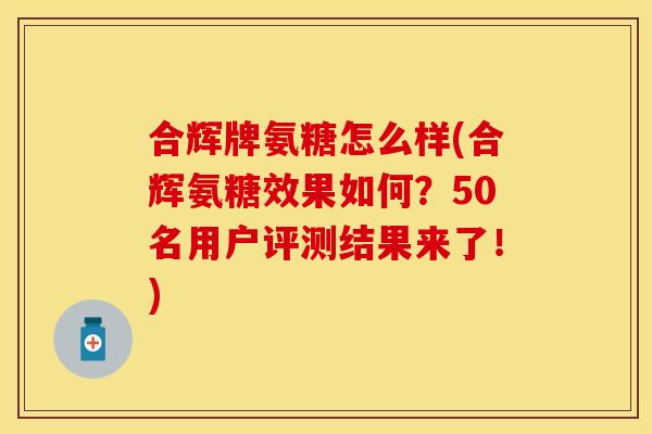 合辉牌氨糖怎么样(合辉氨糖效果如何？50名用户评测结果来了！)