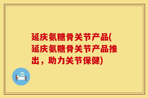 延庆氨糖骨关节产品(延庆氨糖骨关节产品推出，助力关节保健)