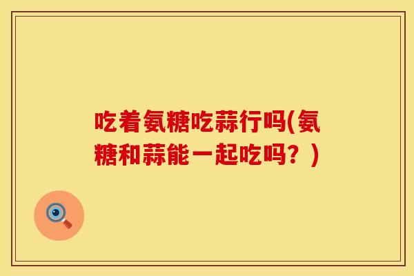 吃着氨糖吃蒜行吗(氨糖和蒜能一起吃吗？)