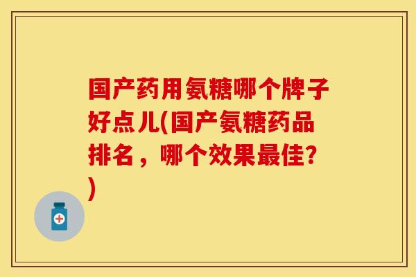 国产药用氨糖哪个牌子好点儿(国产氨糖药品排名，哪个效果最佳？)