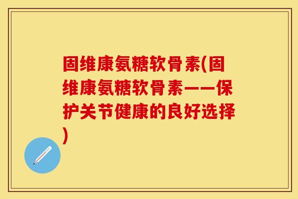 固维康氨糖软骨素(固维康氨糖软骨素——保护关节健康的良好选择)