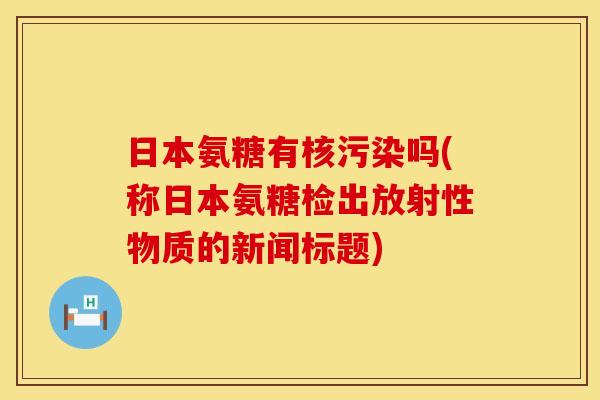 日本氨糖有核污染吗(称日本氨糖检出放射性物质的新闻标题)