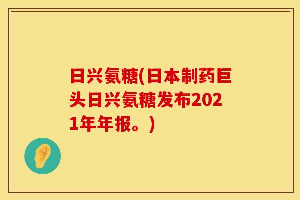 日兴氨糖(日本制药巨头日兴氨糖发布2021年年报。)