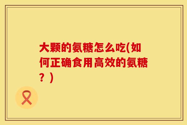 大颗的氨糖怎么吃(如何正确食用高效的氨糖？)