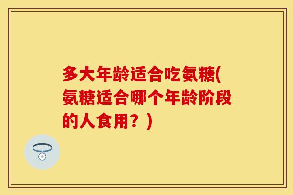 多大年龄适合吃氨糖(氨糖适合哪个年龄阶段的人食用？)