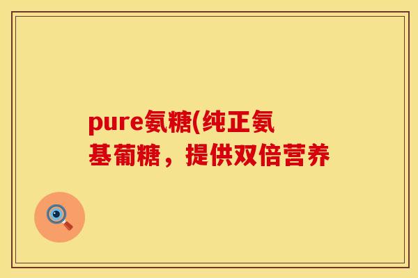 pure氨糖(纯正氨基葡糖，提供双倍营养