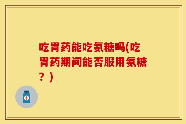 吃胃药能吃氨糖吗(吃胃药期间能否服用氨糖？)