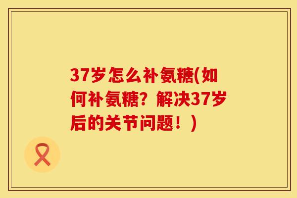 37岁怎么补氨糖(如何补氨糖？解决37岁后的关节问题！)