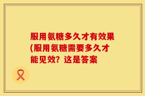 服用氨糖多久才有效果(服用氨糖需要多久才能见效？这是答案
