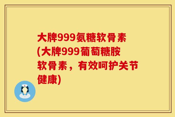 大牌999氨糖软骨素(大牌999葡萄糖胺软骨素，有效呵护关节健康)