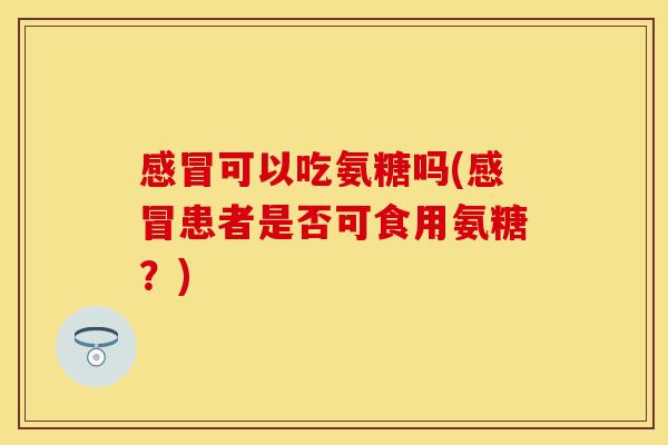 感冒可以吃氨糖吗(感冒患者是否可食用氨糖？)