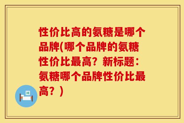 性价比高的氨糖是哪个品牌(哪个品牌的氨糖性价比最高？新标题：氨糖哪个品牌性价比最高？)