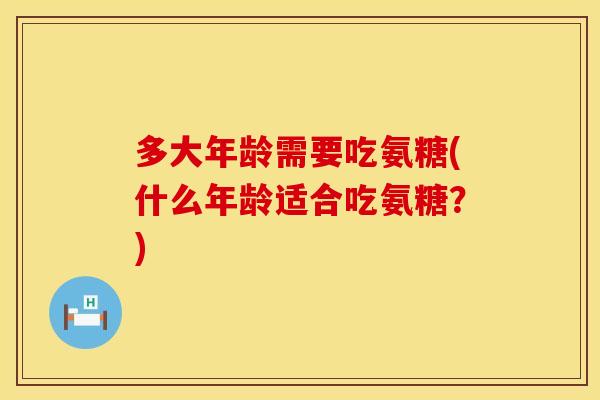 多大年龄需要吃氨糖(什么年龄适合吃氨糖？)