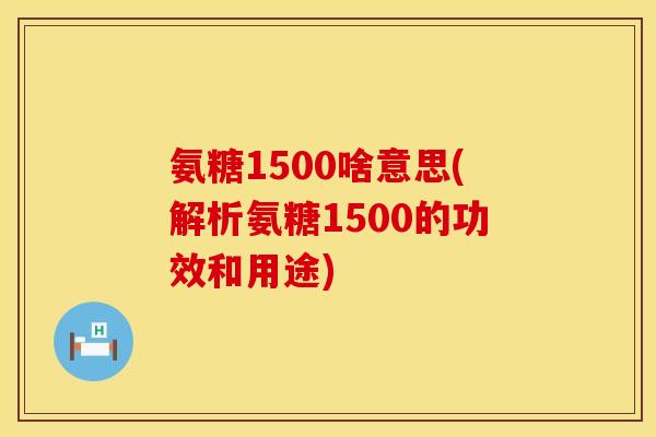氨糖1500啥意思(解析氨糖1500的功效和用途)