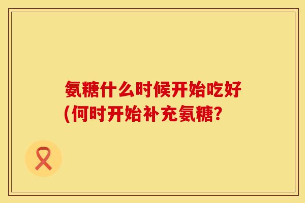 氨糖什么时候开始吃好(何时开始补充氨糖？