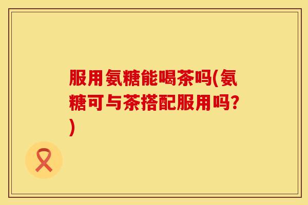 服用氨糖能喝茶吗(氨糖可与茶搭配服用吗？)