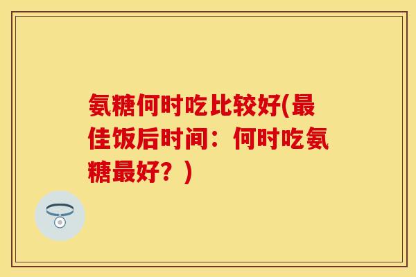 氨糖何时吃比较好(最佳饭后时间：何时吃氨糖最好？)