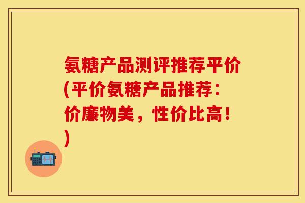 氨糖产品测评推荐平价(平价氨糖产品推荐：价廉物美，性价比高！)