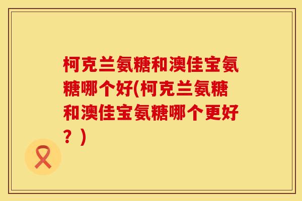 柯克兰氨糖和澳佳宝氨糖哪个好(柯克兰氨糖和澳佳宝氨糖哪个更好？)
