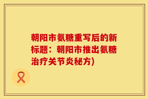 朝阳市氨糖重写后的新标题：朝阳市推出氨糖治疗关节炎秘方)