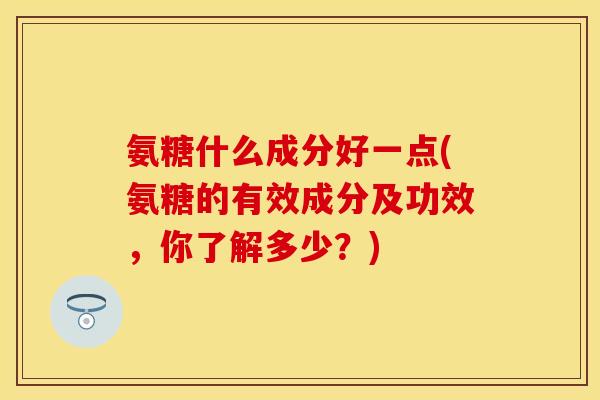 氨糖什么成分好一点(氨糖的有效成分及功效，你了解多少？)