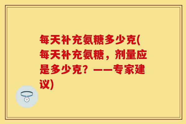 每天补充氨糖多少克(每天补充氨糖，剂量应是多少克？——专家建议)