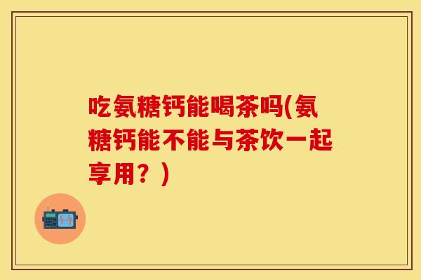 吃氨糖钙能喝茶吗(氨糖钙能不能与茶饮一起享用？)