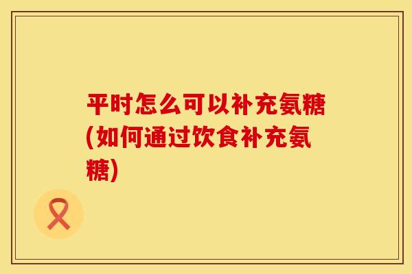 平时怎么可以补充氨糖(如何通过饮食补充氨糖)