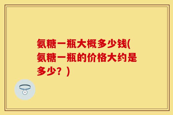 氨糖一瓶大概多少钱(氨糖一瓶的价格大约是多少？)