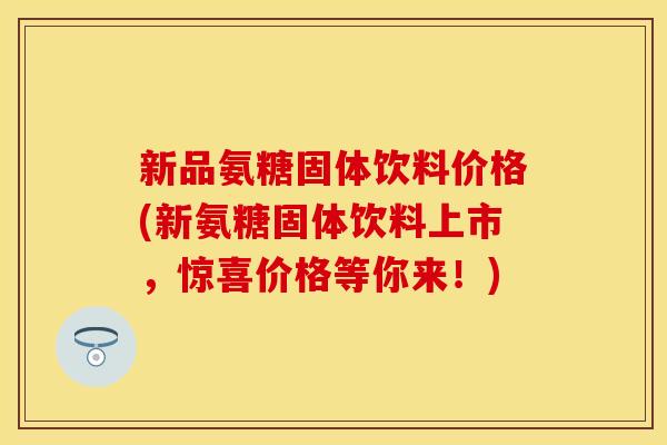 新品氨糖固体饮料价格(新氨糖固体饮料上市，惊喜价格等你来！)