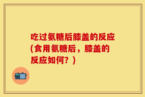 吃过氨糖后膝盖的反应(食用氨糖后，膝盖的反应如何？)