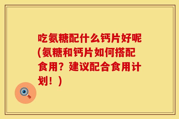 吃氨糖配什么钙片好呢(氨糖和钙片如何搭配食用？建议配合食用计划！)