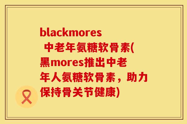 blackmores 中老年氨糖软骨素(黑mores推出中老年人氨糖软骨素，助力保持骨关节健康)