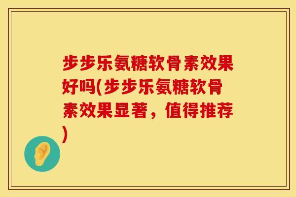 步步乐氨糖软骨素效果好吗(步步乐氨糖软骨素效果显著，值得推荐)