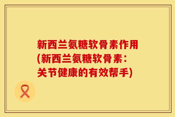 新西兰氨糖软骨素作用(新西兰氨糖软骨素：关节健康的有效帮手)