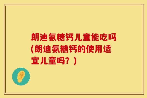 朗迪氨糖钙儿童能吃吗(朗迪氨糖钙的使用适宜儿童吗？)