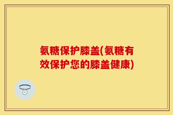 氨糖保护膝盖(氨糖有效保护您的膝盖健康)