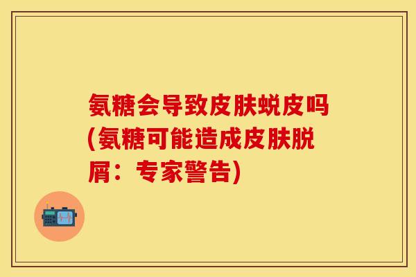氨糖会导致皮肤蜕皮吗(氨糖可能造成皮肤脱屑：专家警告)