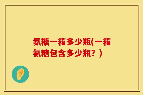 氨糖一箱多少瓶(一箱氨糖包含多少瓶？)