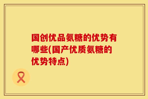 国创优品氨糖的优势有哪些(国产优质氨糖的优势特点)