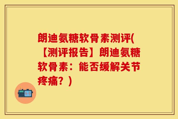 朗迪氨糖软骨素测评(【测评报告】朗迪氨糖软骨素：能否缓解关节疼痛？)