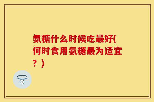氨糖什么时候吃最好(何时食用氨糖最为适宜？)