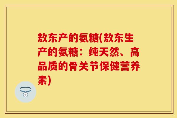 敖东产的氨糖(敖东生产的氨糖：纯天然、高品质的骨关节保健营养素)