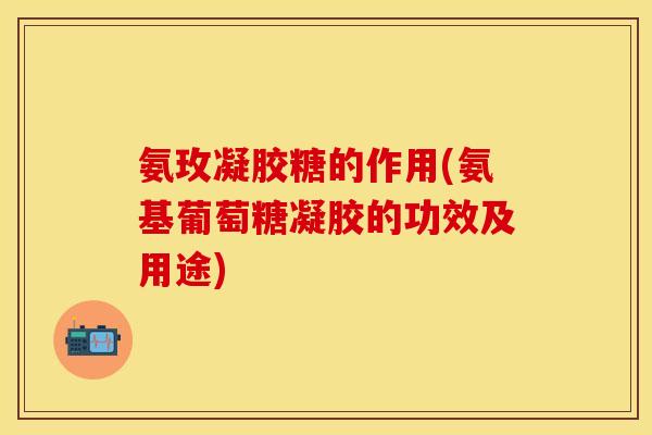 氨玫凝胶糖的作用(氨基葡萄糖凝胶的功效及用途)