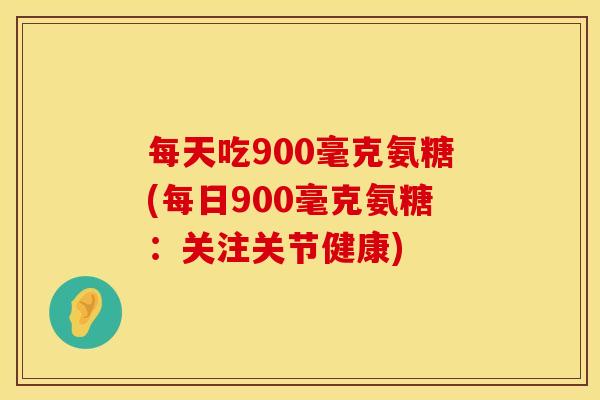 每天吃900毫克氨糖(每日900毫克氨糖：关注关节健康)