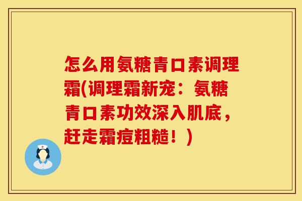 怎么用氨糖青口素调理霜(调理霜新宠：氨糖青口素功效深入肌底，赶走霜痘粗糙！)